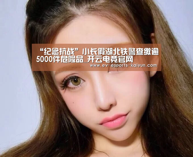 “纪念抗战”小长假湖北铁警查缴逾5000件危险品_开云电竞官网(图2) 开云体育下载
